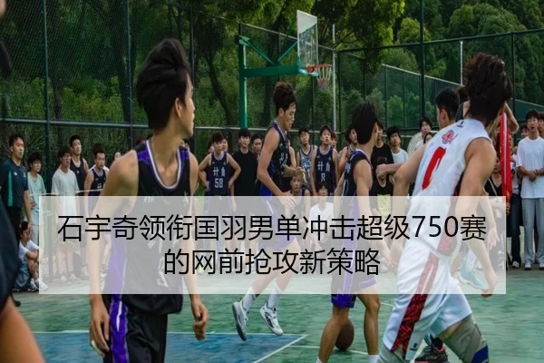 石宇奇领衔国羽男单冲击超级750赛的网前抢攻新策略