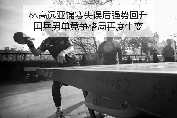 林高远亚锦赛失误后强势回升 国乒男单竞争格局再度生变